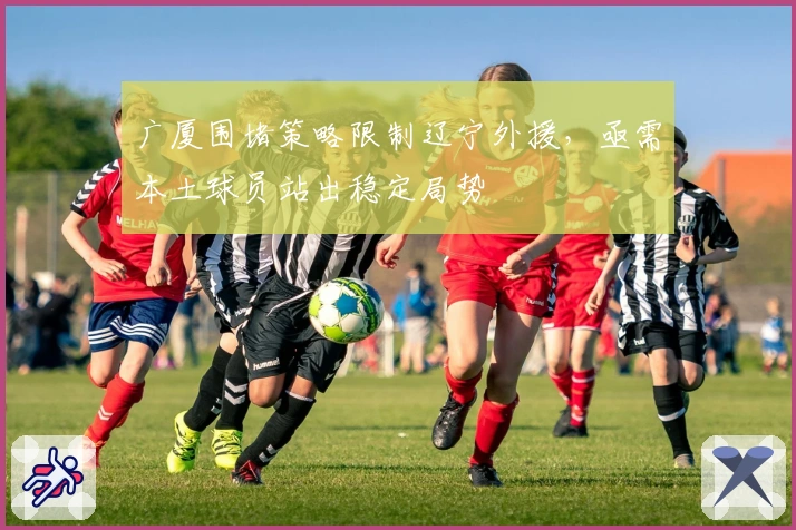 广厦围堵策略限制辽宁外援，亟需本土球员站出稳定局势