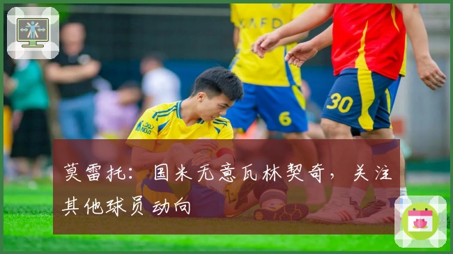 莫雷托：国米无意瓦林契奇，关注其他球员动向