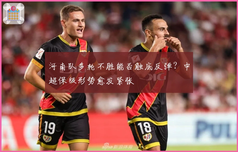 河南队多轮不胜能否触底反弹？中超保级形势愈发紧张
