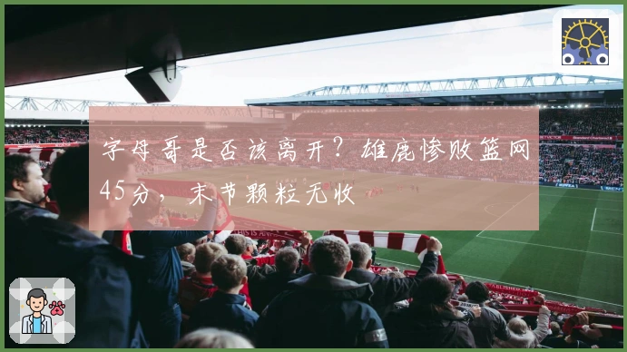 字母哥是否该离开?雄鹿惨败篮网45分,末节颗粒无收