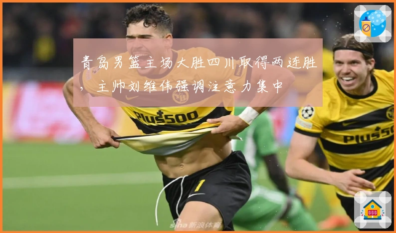 青岛男篮主场大胜四川取得两连胜,主帅刘维伟强调注意力集中