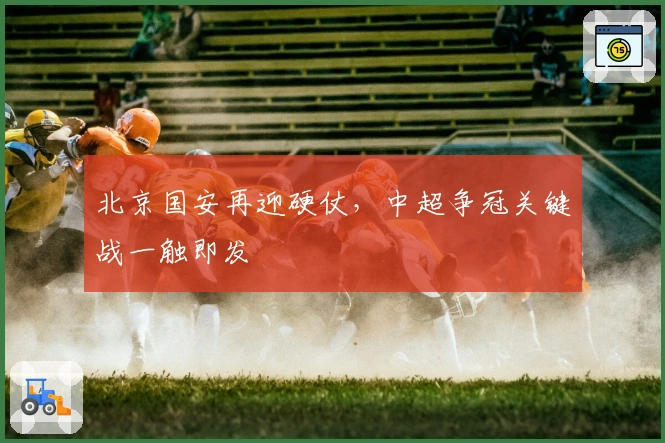 北京国安再迎硬仗，中超争冠关键战一触即发