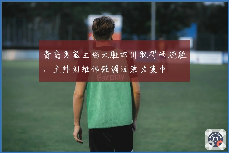 青岛男篮主场大胜四川取得两连胜，主帅刘维伟强调注意力集中