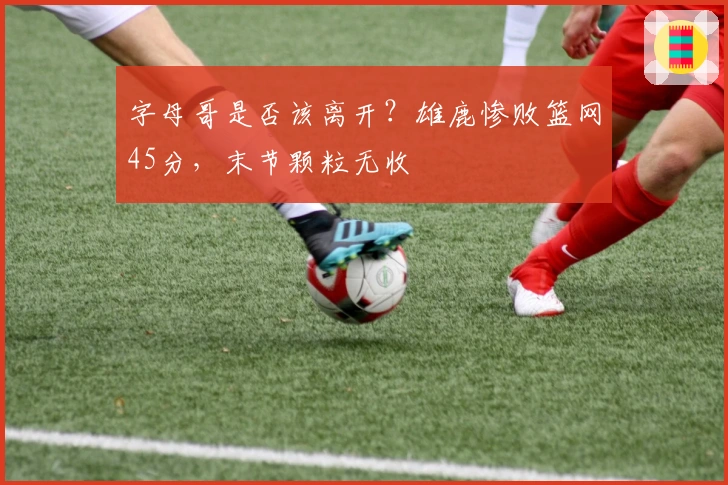 字母哥是否该离开？雄鹿惨败篮网45分，末节颗粒无收