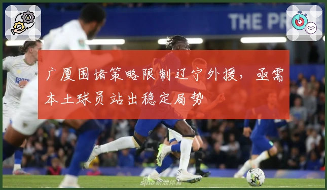 广厦围堵策略限制辽宁外援，亟需本土球员站出稳定局势
