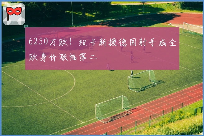 6250万欧！纽卡新援德国射手成全欧身价涨幅第二